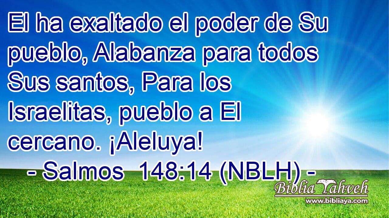  El ha exaltado el poder de Su pueblo, Alabanza para todos Sus santos, Para los Israelitas, pueblo a El cercano. ¡Aleluya! 