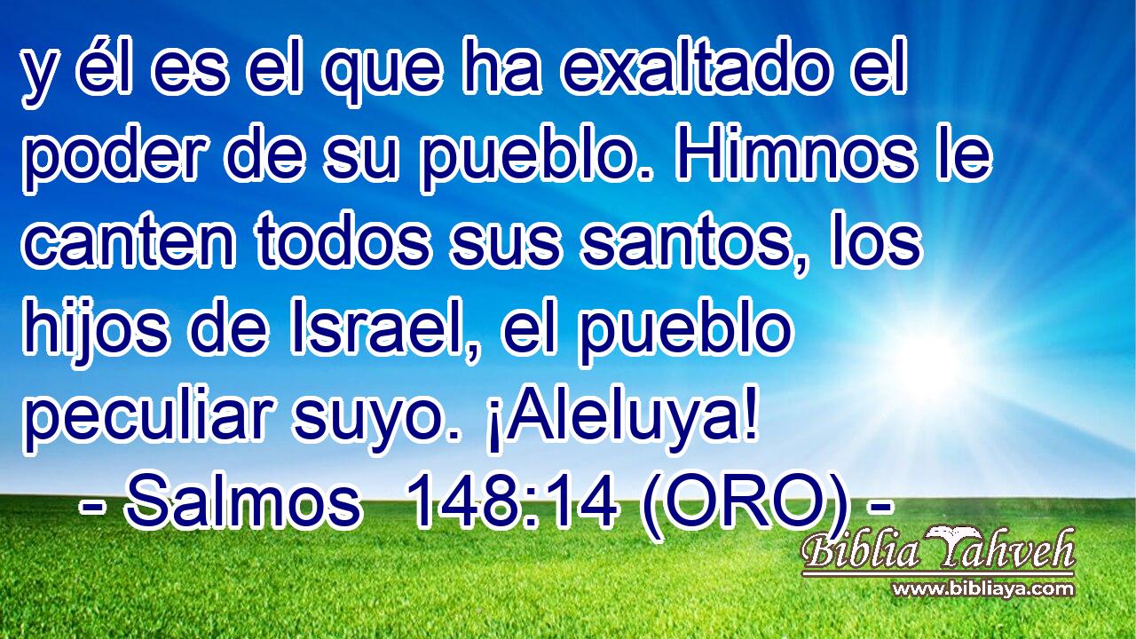  y él es el que ha exaltado el poder de su pueblo. Himnos le canten todos sus santos, los hijos de Israel, el pueblo peculiar suyo. ¡Aleluya! 