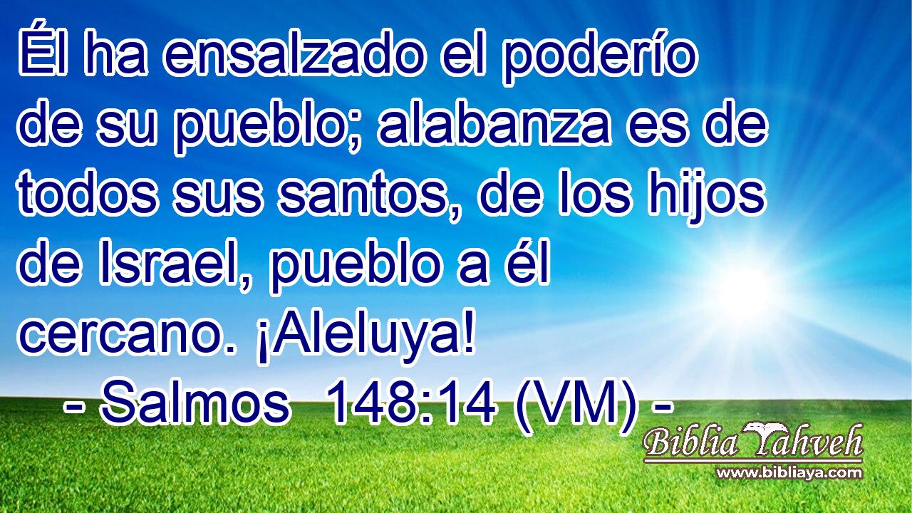  Él ha ensalzado el poderío de su pueblo; alabanza es de todos sus santos, de los hijos de Israel, pueblo a él cercano. ¡Aleluya! 