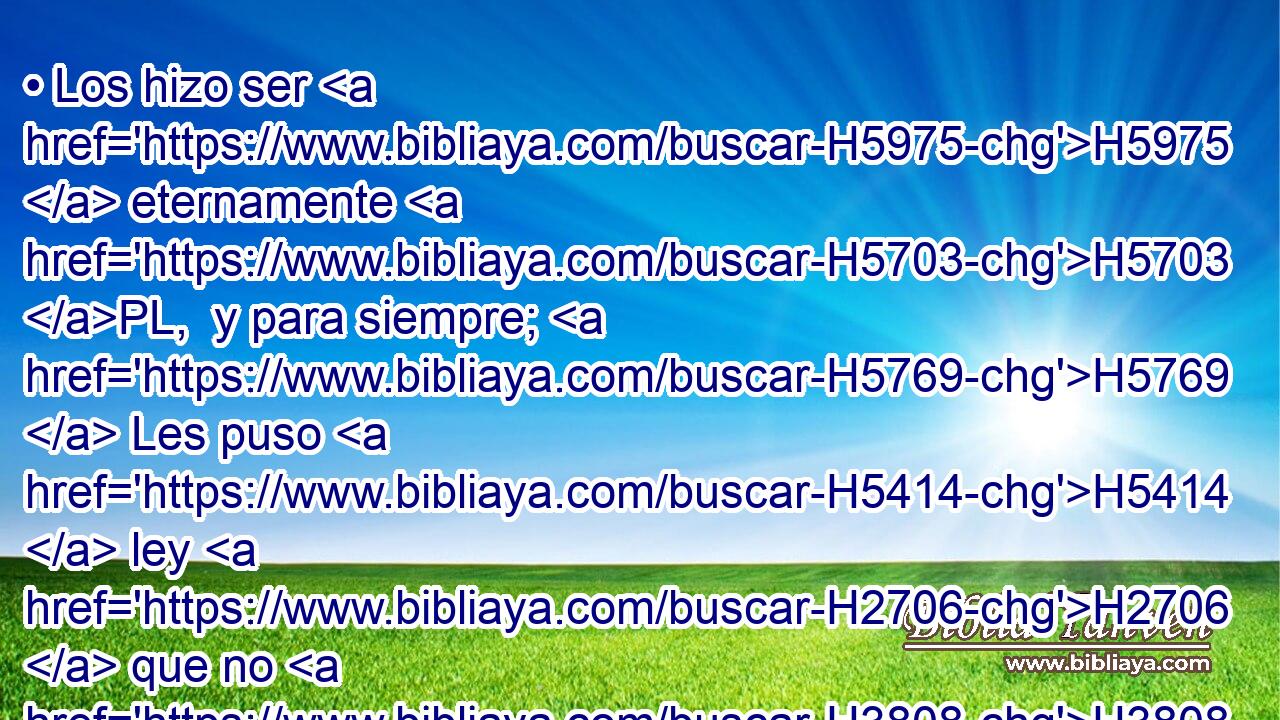 • Los hizo ser H5975  eternamente H5703 PL,  y para siempre; H5769  Les puso H5414  ley H2706  que no H3808 ANN será quebrantada. H5674  