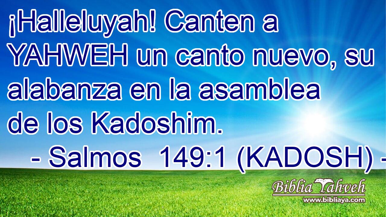  ¡Halleluyah! Canten a YAHWEH un canto nuevo, su alabanza en la asamblea de los Kadoshim. 