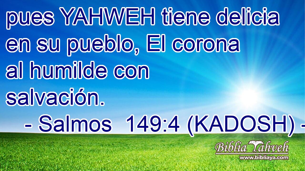  pues YAHWEH tiene delicia en su pueblo, El corona al humilde con salvación. 
