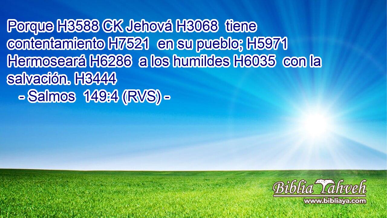 Porque H3588 CK Jehová H3068  tiene contentamiento H7521  en su pueblo; H5971  Hermoseará H6286  a los humildes H6035  con la salvación. H3444  