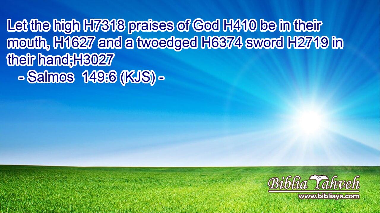 Let the high H7318 praises of God H410 be in their mouth, H1627 and a twoedged H6374 sword H2719 in their hand;H3027
