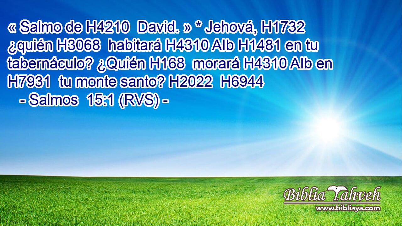 « Salmo de H4210  David. » * Jehová, H1732  ¿quién H3068  habitará H4310 AIb H1481 en tu tabernáculo? ¿Quién H168  morará H4310 AIb en H7931  tu monte santo? H2022  H6944 