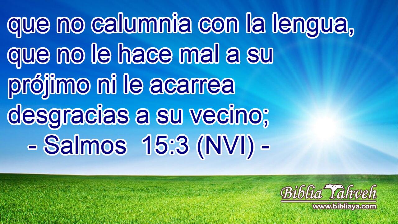  que no calumnia con la lengua, que no le hace mal a su prójimo ni le acarrea desgracias a su vecino; 