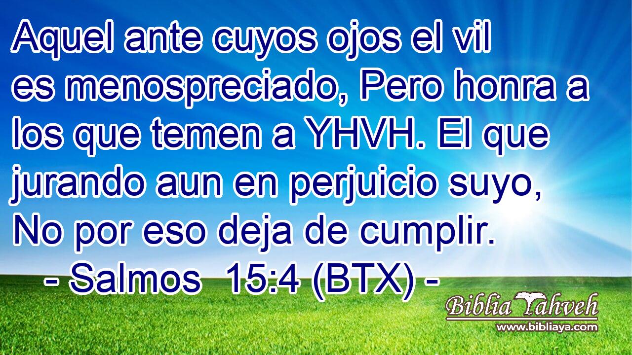 Aquel ante cuyos ojos el vil es menospreciado, Pero honra a los que temen a YHVH. El que jurando aun en perjuicio suyo, No por eso deja de cumplir.