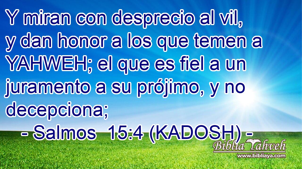  Y miran con desprecio al vil, y dan honor a los que temen a YAHWEH; el que es fiel a un juramento a su prójimo, y no decepciona; 
