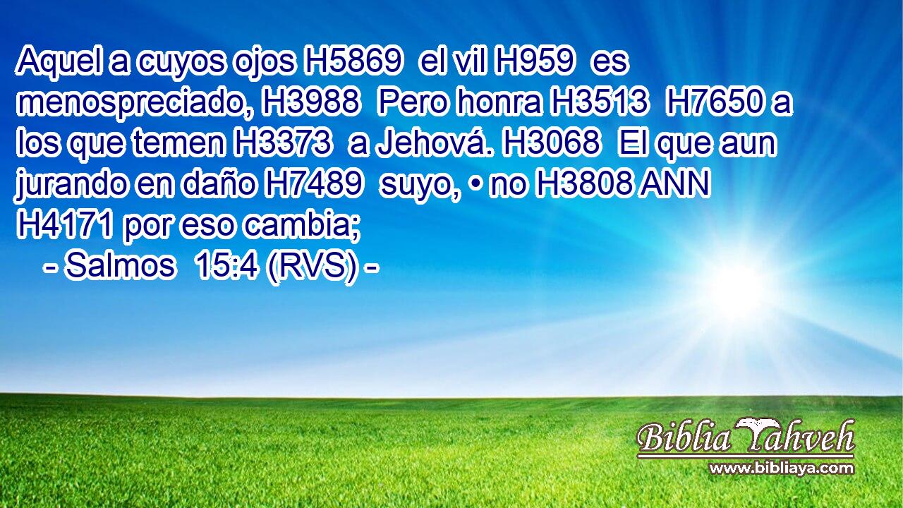 Aquel a cuyos ojos H5869  el vil H959  es menospreciado, H3988  Pero honra H3513  H7650 a los que temen H3373  a Jehová. H3068  El que aun jurando en daño H7489  suyo, • no H3808 ANN H4171 por eso cambia; 