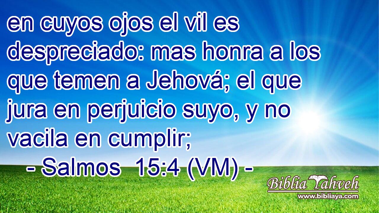  en cuyos ojos el vil es despreciado: mas honra a los que temen a Jehová; el que jura en perjuicio suyo, y no vacila en cumplir; 