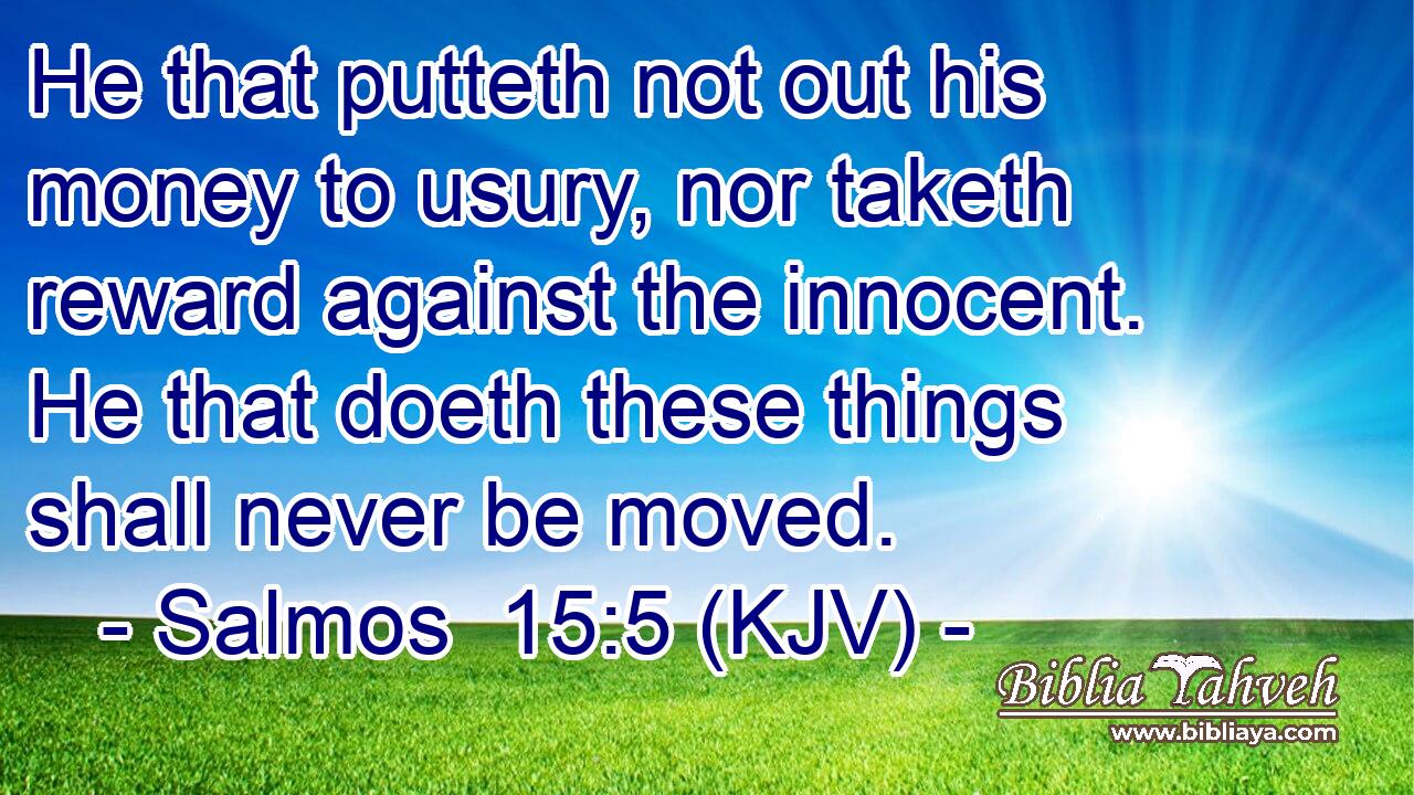 He that putteth not out his money to usury, nor taketh reward against the innocent. He that doeth these things shall never be moved.