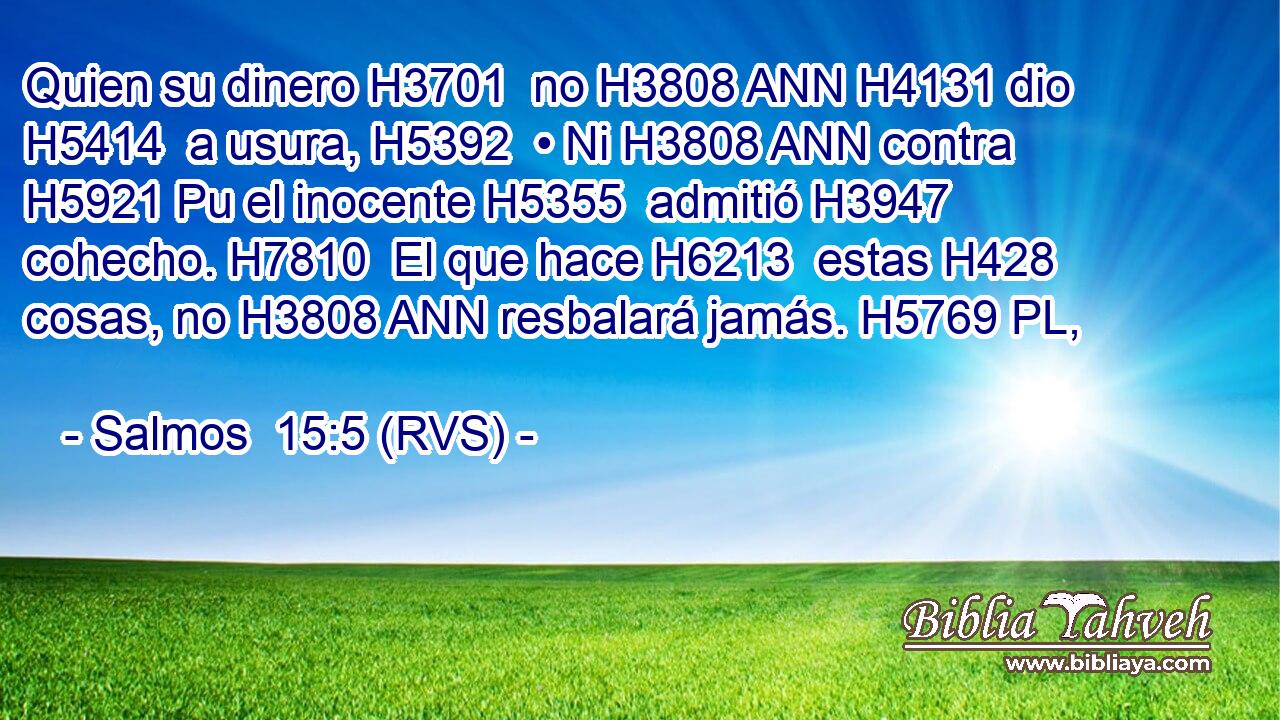 Quien su dinero H3701  no H3808 ANN H4131 dio H5414  a usura, H5392  • Ni H3808 ANN contra H5921 Pu el inocente H5355  admitió H3947  cohecho. H7810  El que hace H6213  estas H428  cosas, no H3808 ANN resbalará jamás. H5769 PL,  