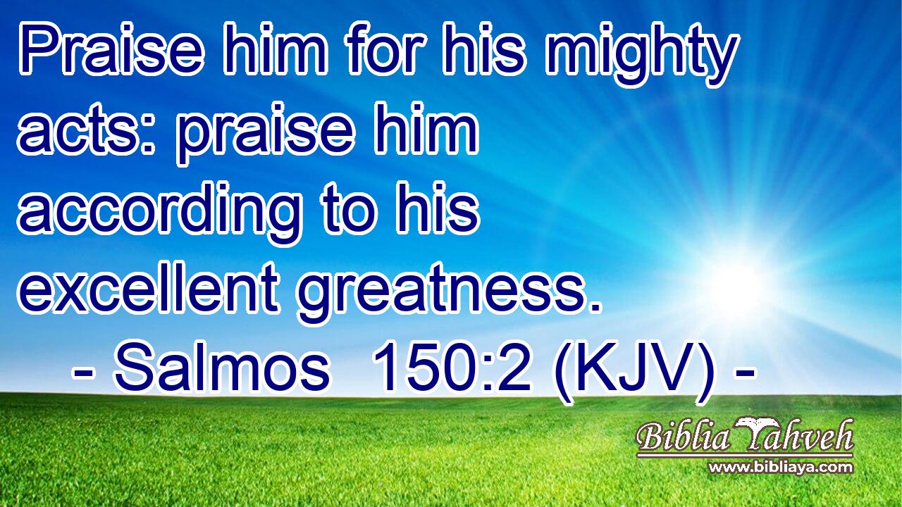 Praise him for his mighty acts: praise him according to his excellent greatness.