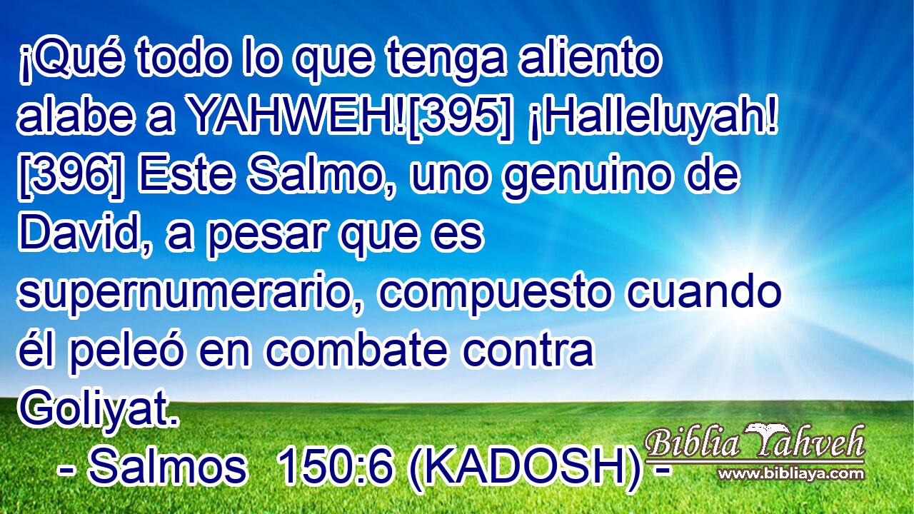  ¡Qué todo lo que tenga aliento alabe a YAHWEH![395] ¡Halleluyah! [396] Este Salmo, uno genuino de David, a pesar que es supernumerario, compuesto cuando él peleó en combate contra Goliyat.