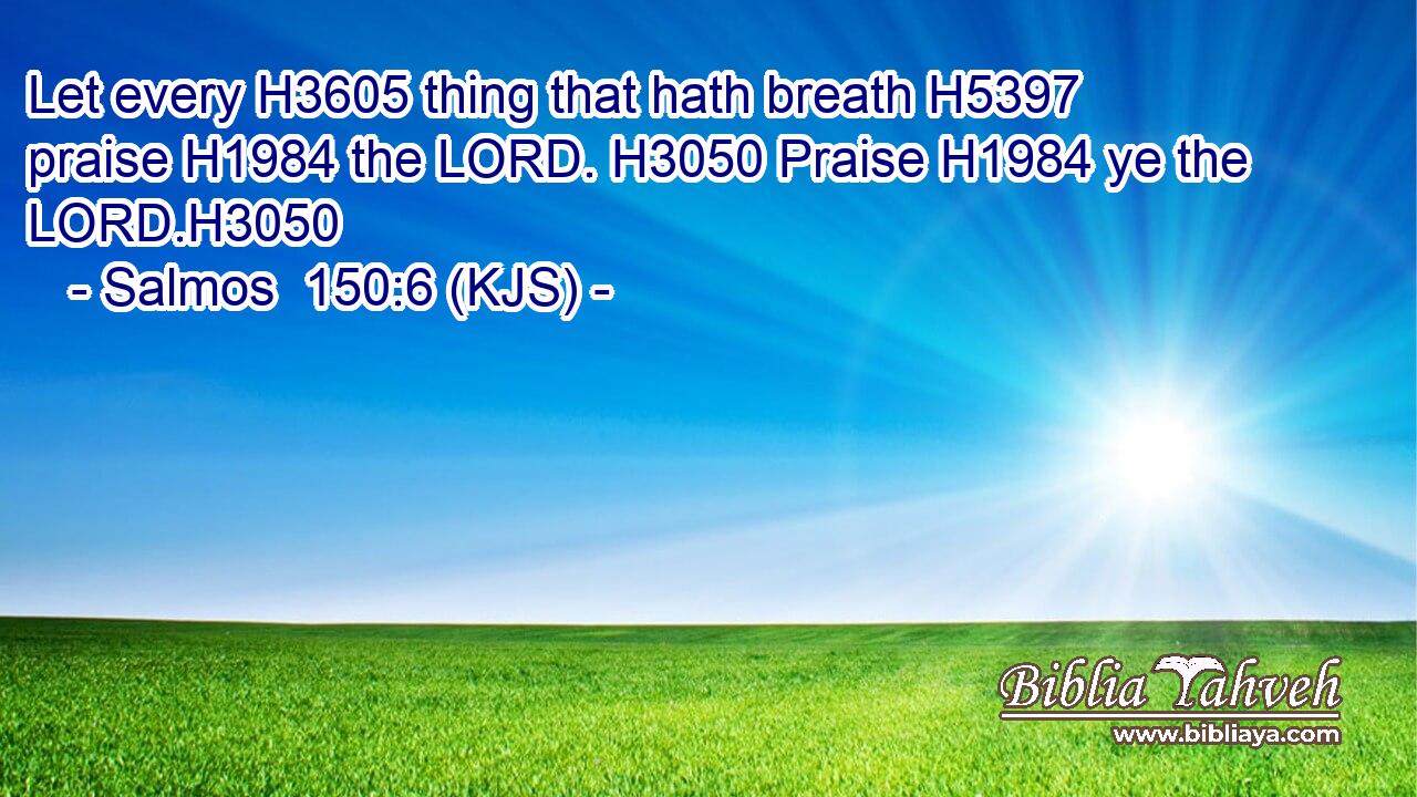 Let every H3605 thing that hath breath H5397 praise H1984 the LORD. H3050 Praise H1984 ye the LORD.H3050