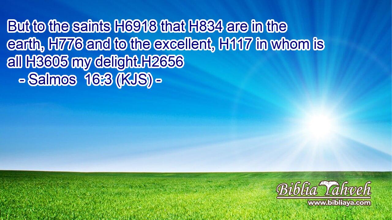 But to the saints H6918 that H834 are in the earth, H776 and to the excellent, H117 in whom is all H3605 my delight.H2656