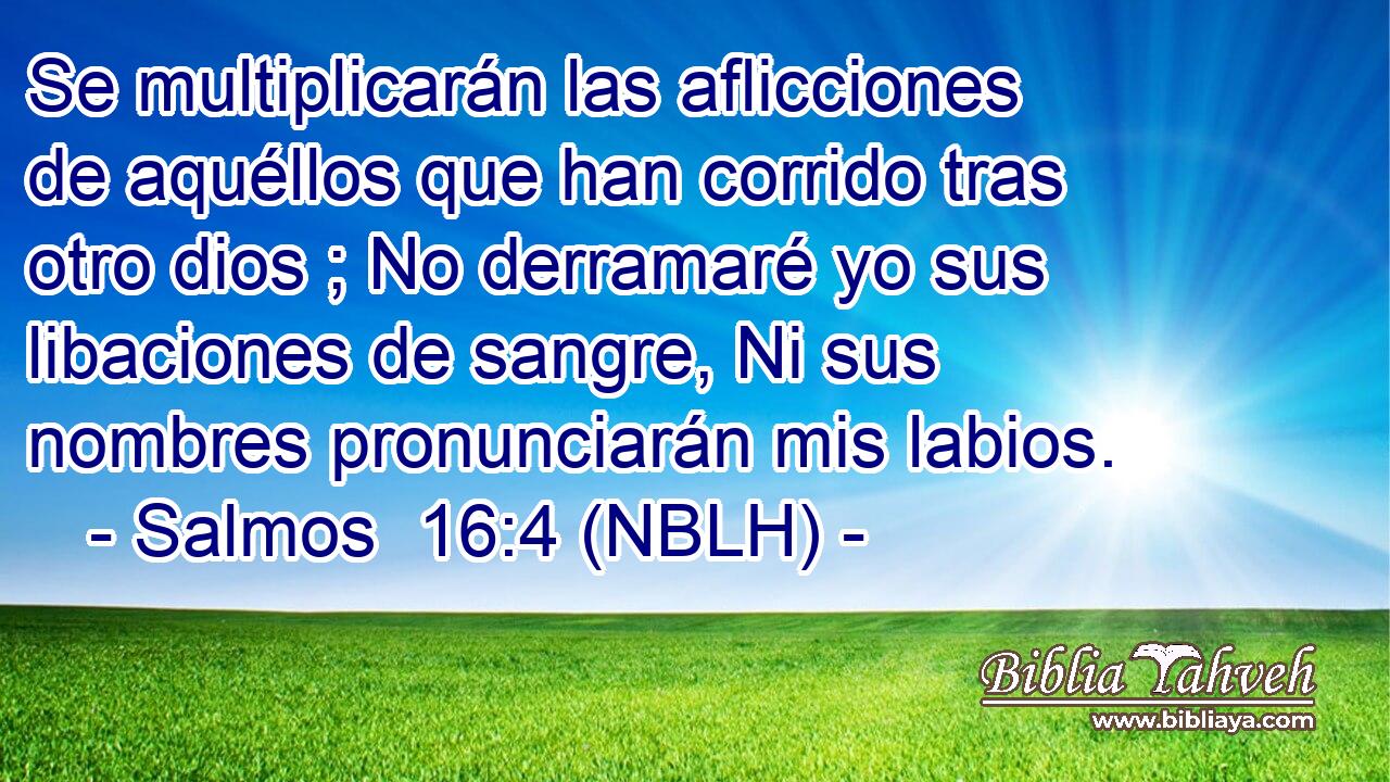  Se multiplicarán las aflicciones de aquéllos que han corrido tras otro dios ; No derramaré yo sus libaciones de sangre, Ni sus nombres pronunciarán mis labios. 