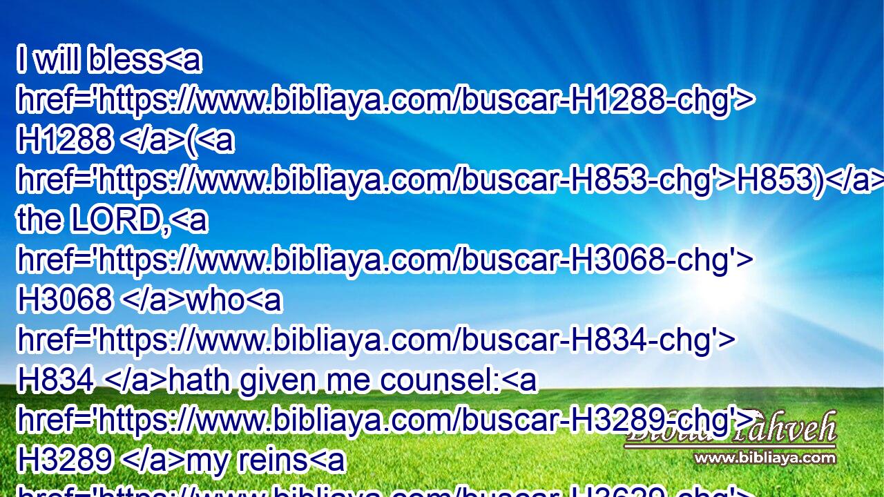 I will bless H1288 (H853) the LORD, H3068 who H834 hath given me counsel: H3289 my reins H3629 also H637 instruct H3256 me in the night seasons.H3915
