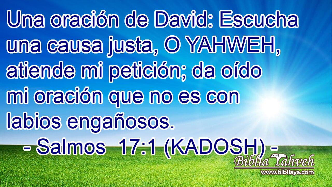  Una oración de David: Escucha una causa justa, O YAHWEH, atiende mi petición; da oído mi oración que no es con labios engañosos. 