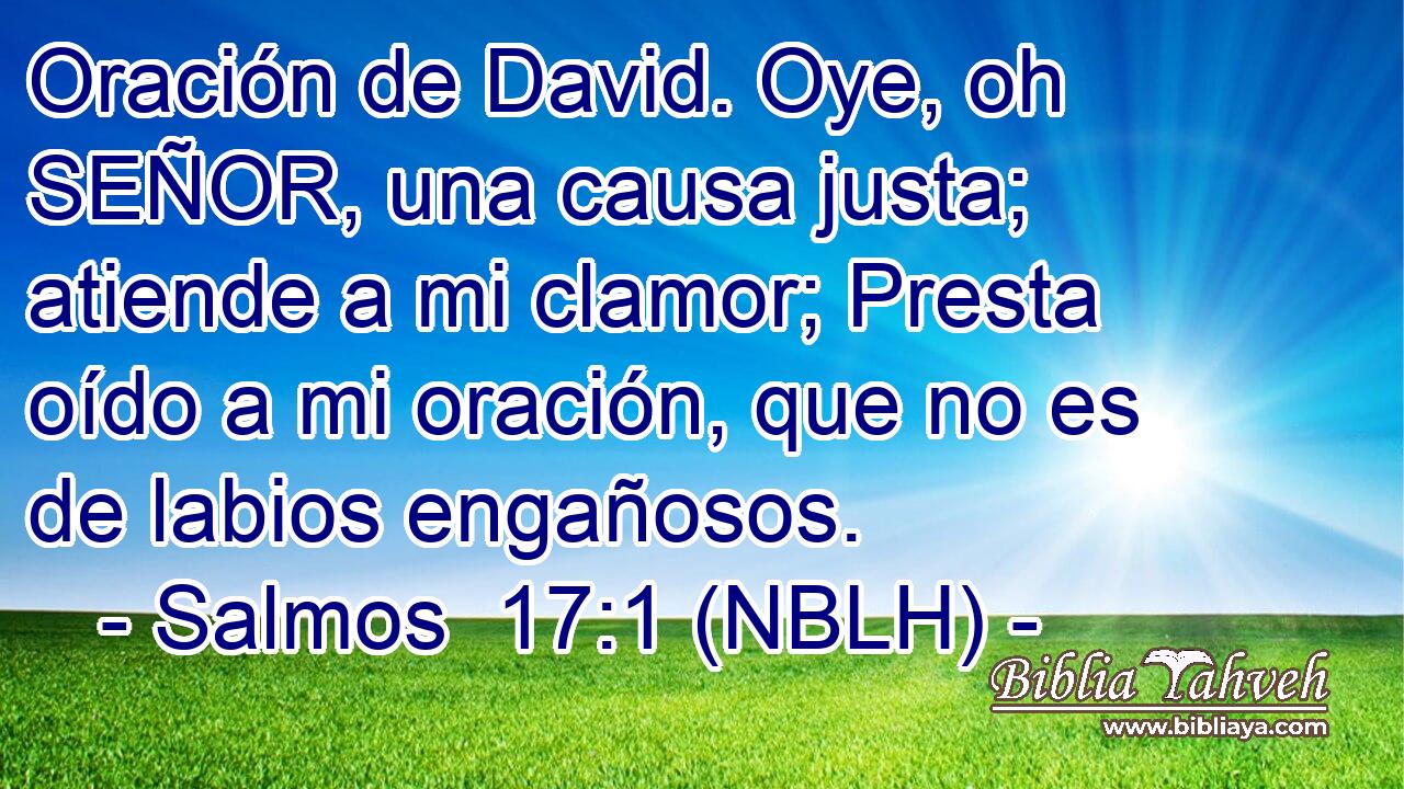  Oración de David. Oye, oh SEÑOR, una causa justa; atiende a mi clamor; Presta oído a mi oración, que no es de labios engañosos. 