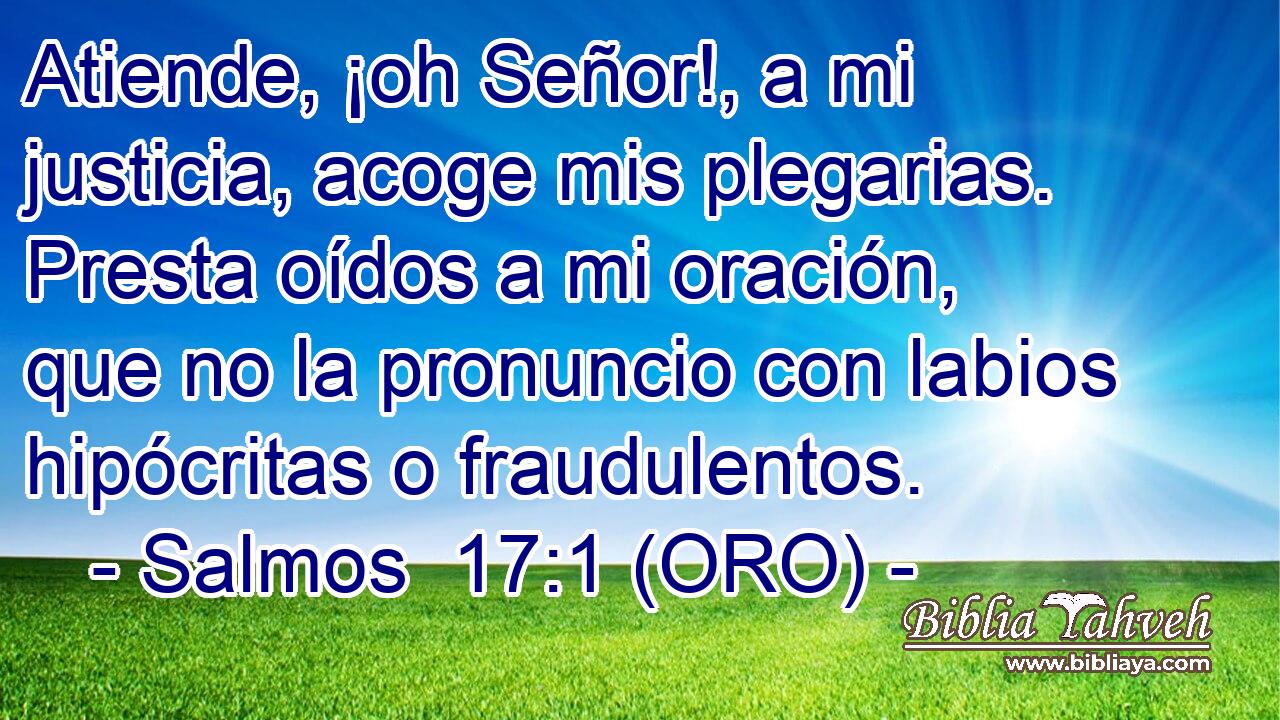  Atiende, ¡oh Señor!, a mi justicia, acoge mis plegarias. Presta oídos a mi oración, que no la pronuncio con labios hipócritas o fraudulentos. 