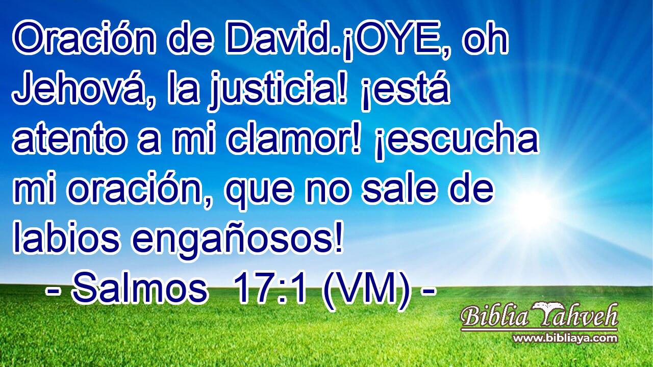  Oración de David.¡OYE, oh Jehová, la justicia! ¡está atento a mi clamor! ¡escucha mi oración, que no sale de labios engañosos! 
