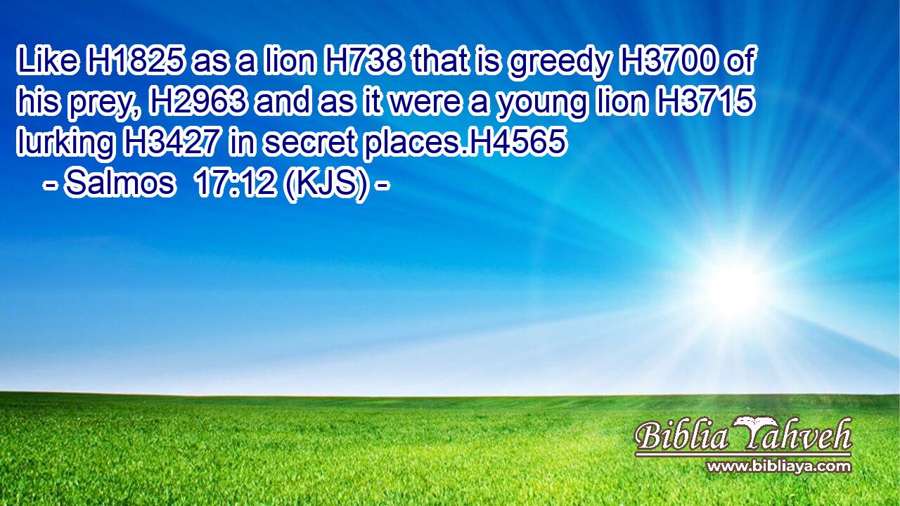 Like H1825 as a lion H738 that is greedy H3700 of his prey, H2963 and as it were a young lion H3715 lurking H3427 in secret places.H4565