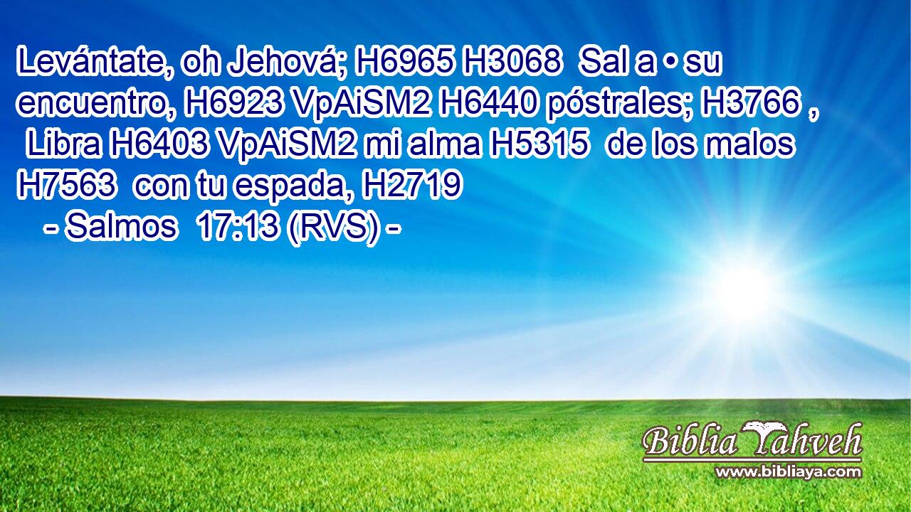 Levántate, oh Jehová; H6965 H3068  Sal a • su encuentro, H6923 VpAiSM2 H6440 póstrales; H3766 ,  Libra H6403 VpAiSM2 mi alma H5315  de los malos H7563  con tu espada, H2719  