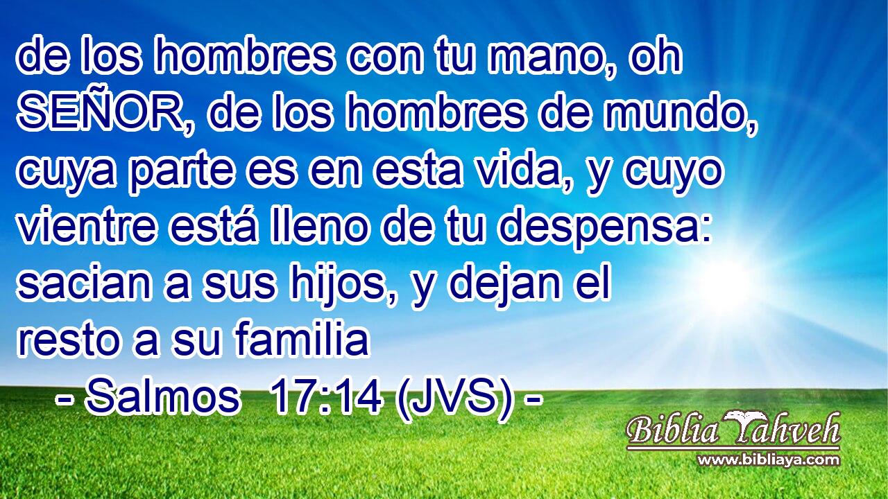 de los hombres con tu mano, oh SEÑOR, de los hombres de mundo, cuya parte es en esta vida, y cuyo vientre está lleno de tu despensa: sacian a sus hijos, y dejan el resto a su familia