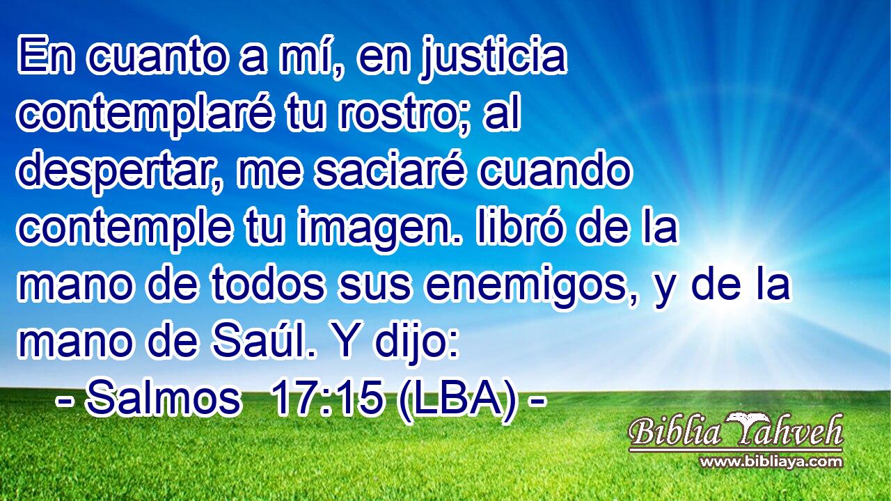 En cuanto a mí, en justicia contemplaré tu rostro; al despertar, me saciaré cuando contemple tu imagen. libró de la mano de todos sus enemigos, y de la mano de Saúl. Y dijo: