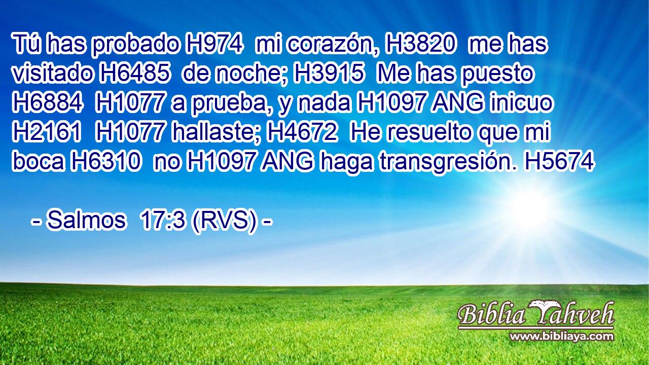 Tú has probado H974  mi corazón, H3820  me has visitado H6485  de noche; H3915  Me has puesto H6884  H1077 a prueba, y nada H1097 ANG inicuo H2161  H1077 hallaste; H4672  He resuelto que mi boca H6310  no H1097 ANG haga transgresión. H5674  