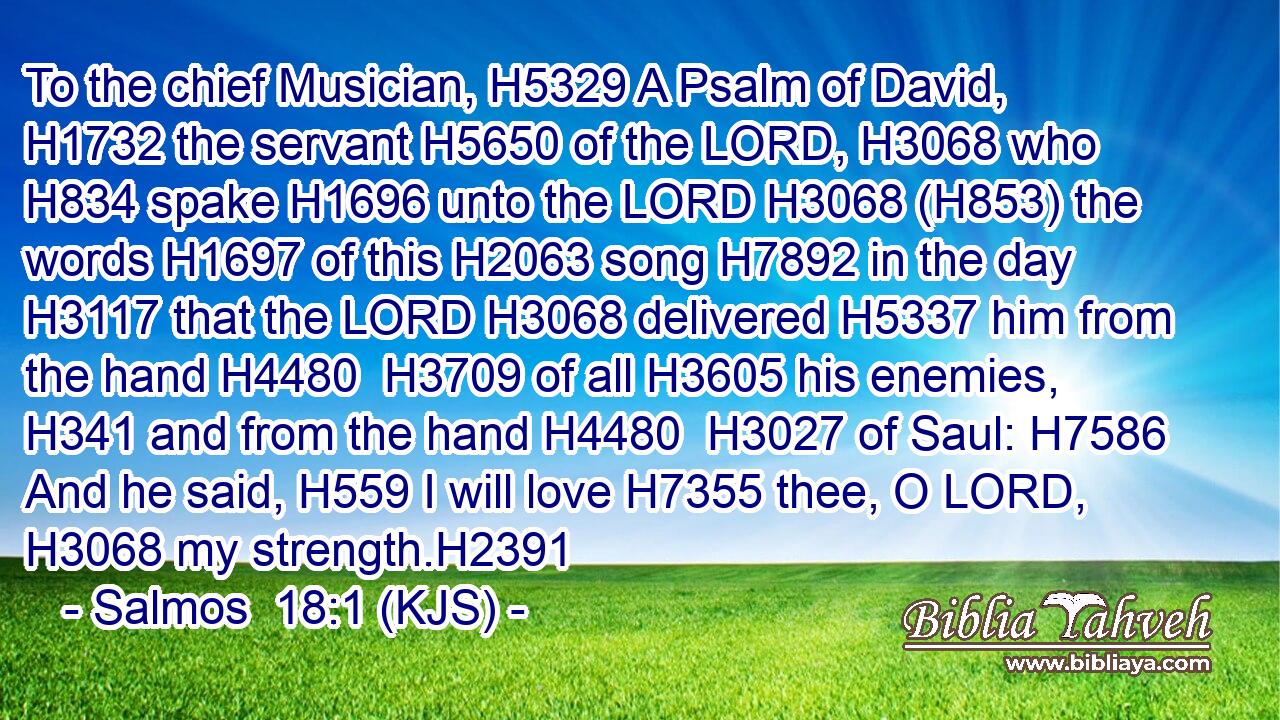 To the chief Musician, H5329 A Psalm of David, H1732 the servant H5650 of the LORD, H3068 who H834 spake H1696 unto the LORD H3068 (H853) the words H1697 of this H2063 song H7892 in the day H3117 that the LORD H3068 delivered H5337 him from the hand H4480  H3709 of all H3605 his enemies, H341 and from the hand H4480  H3027 of Saul: H7586 And he said, H559 I will love H7355 thee, O LORD, H3068 my strength.H2391