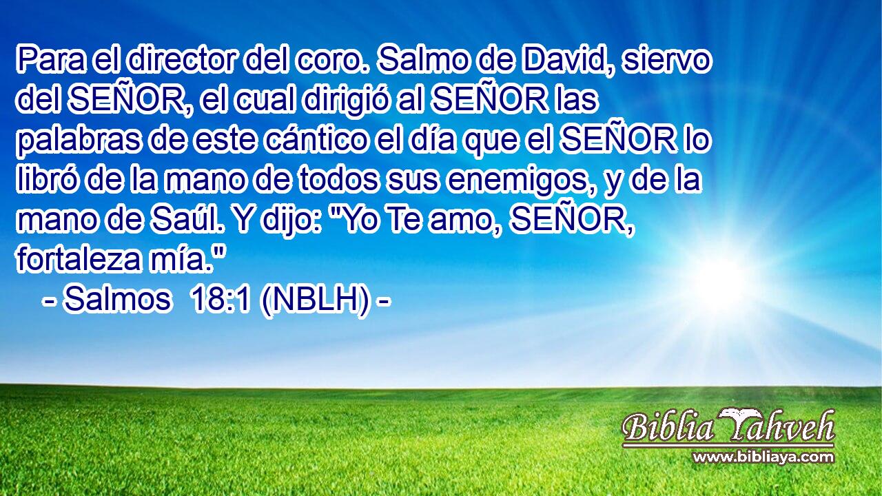  Para el director del coro. Salmo de David, siervo del SEÑOR, el cual dirigió al SEÑOR las palabras de este cántico el día que el SEÑOR lo libró de la mano de todos sus enemigos, y de la mano de Saúl. Y dijo: 