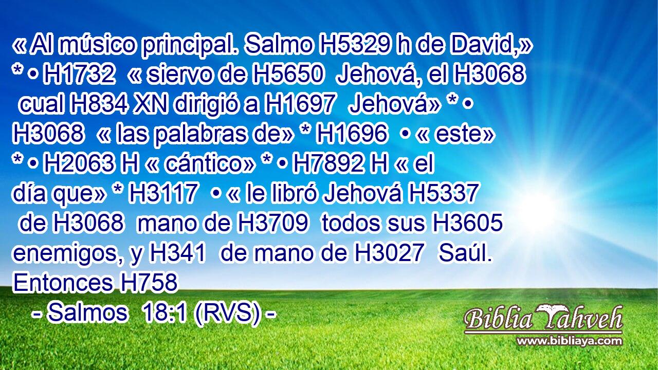 « Al músico principal. Salmo H5329 h de David,» * • H1732  « siervo de H5650  Jehová, el H3068  cual H834 XN dirigió a H1697  Jehová» * • H3068  « las palabras de» * H1696  • « este» * • H2063 H « cántico» * • H7892 H « el día que» * H3117  • « le libró Jehová H5337  de H3068  mano de H3709  todos sus H3605  enemigos, y H341  de mano de H3027  Saúl. Entonces H758