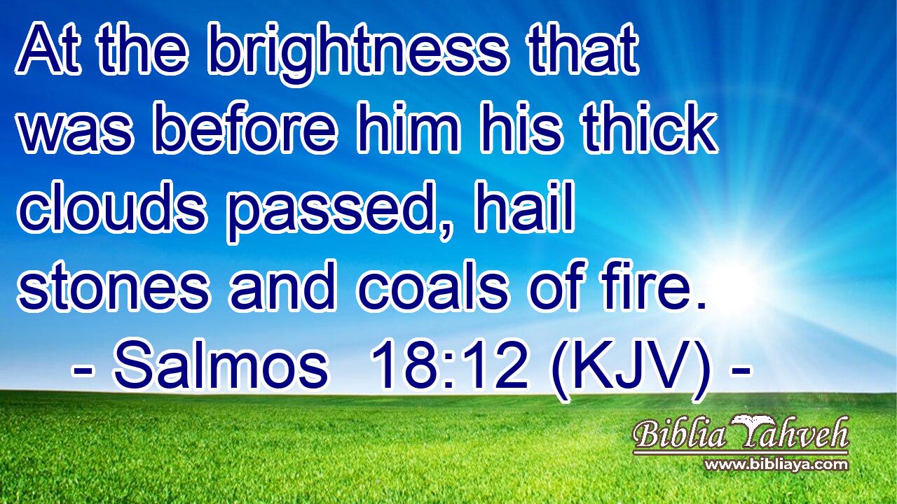 At the brightness that was before him his thick clouds passed, hail stones and coals of fire.