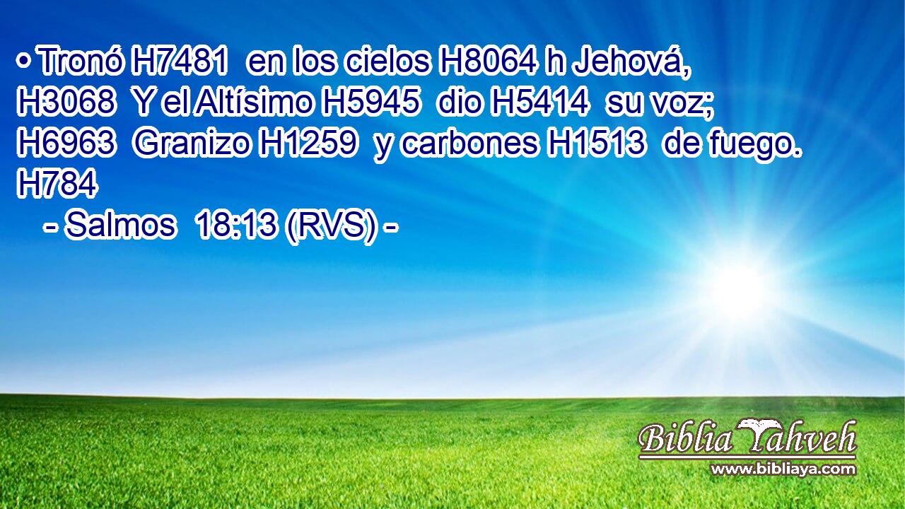 • Tronó H7481  en los cielos H8064 h Jehová, H3068  Y el Altísimo H5945  dio H5414  su voz; H6963  Granizo H1259  y carbones H1513  de fuego. H784  