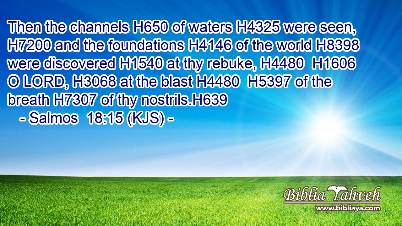 Then the channels H650 of waters H4325 were seen, H7200 and the foundations H4146 of the world H8398 were discovered H1540 at thy rebuke, H4480  H1606 O LORD, H3068 at the blast H4480  H5397 of the breath H7307 of thy nostrils.H639
