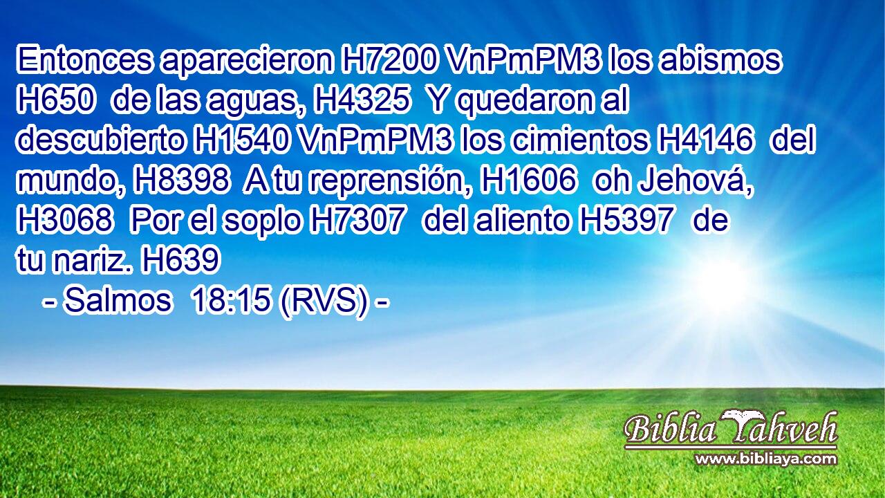 Entonces aparecieron H7200 VnPmPM3 los abismos H650  de las aguas, H4325  Y quedaron al descubierto H1540 VnPmPM3 los cimientos H4146  del mundo, H8398  A tu reprensión, H1606  oh Jehová, H3068  Por el soplo H7307  del aliento H5397  de tu nariz. H639  