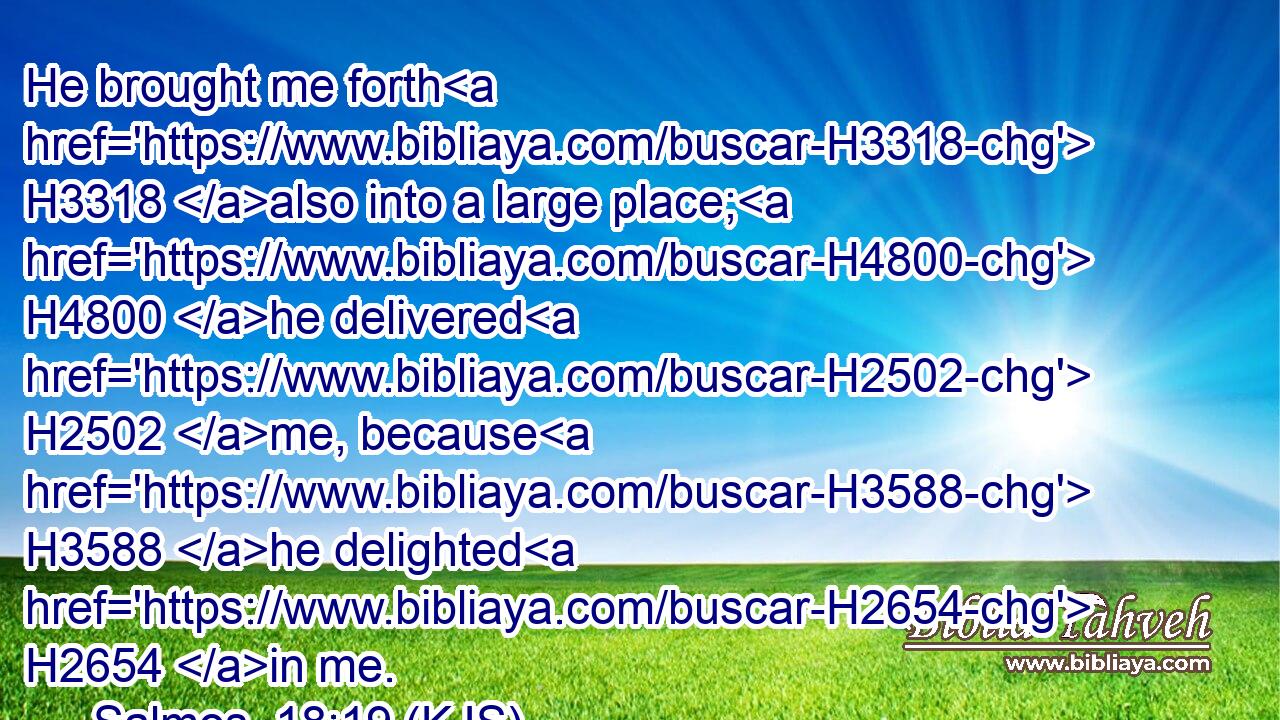 He brought me forth H3318 also into a large place; H4800 he delivered H2502 me, because H3588 he delighted H2654 in me.