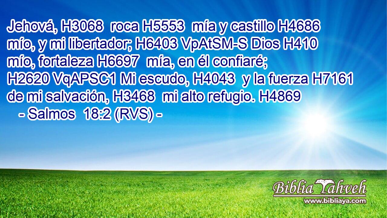 Jehová, H3068  roca H5553  mía y castillo H4686  mío, y mi libertador; H6403 VpAtSM-S Dios H410  mío, fortaleza H6697  mía, en él confiaré; H2620 VqAPSC1 Mi escudo, H4043  y la fuerza H7161  de mi salvación, H3468  mi alto refugio. H4869  