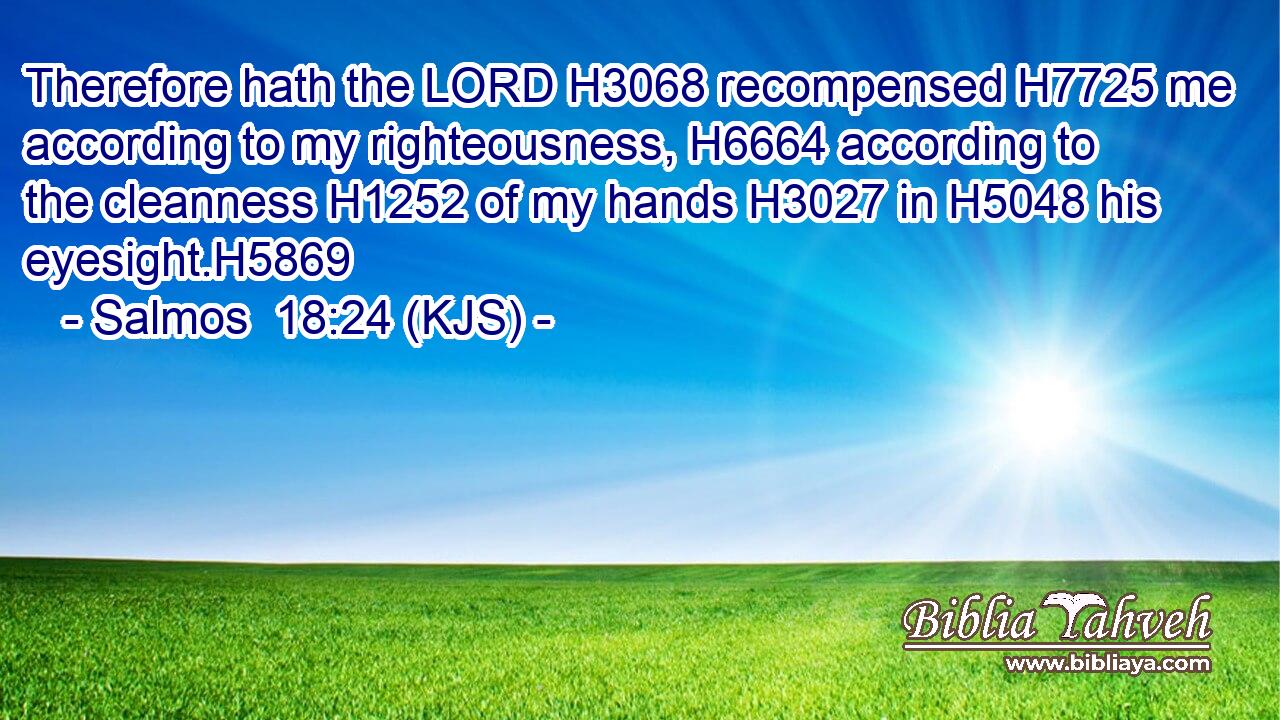 Therefore hath the LORD H3068 recompensed H7725 me according to my righteousness, H6664 according to the cleanness H1252 of my hands H3027 in H5048 his eyesight.H5869