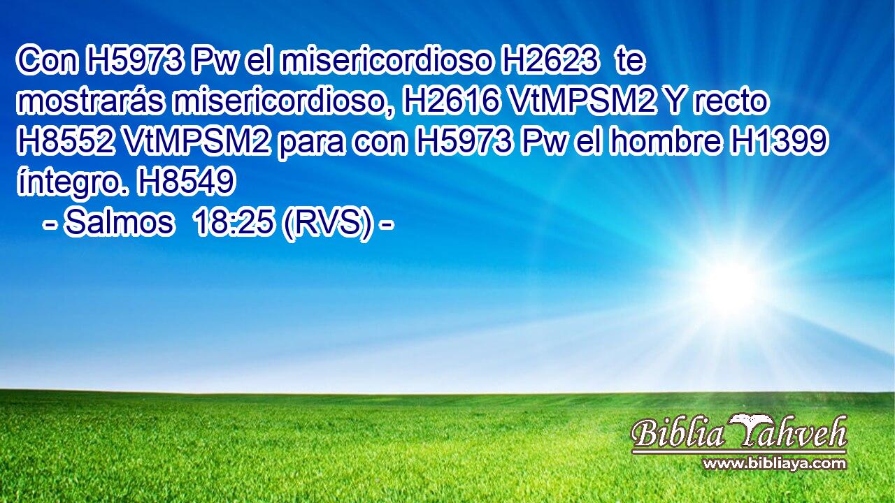 Con H5973 Pw el misericordioso H2623  te mostrarás misericordioso, H2616 VtMPSM2 Y recto H8552 VtMPSM2 para con H5973 Pw el hombre H1399  íntegro. H8549  