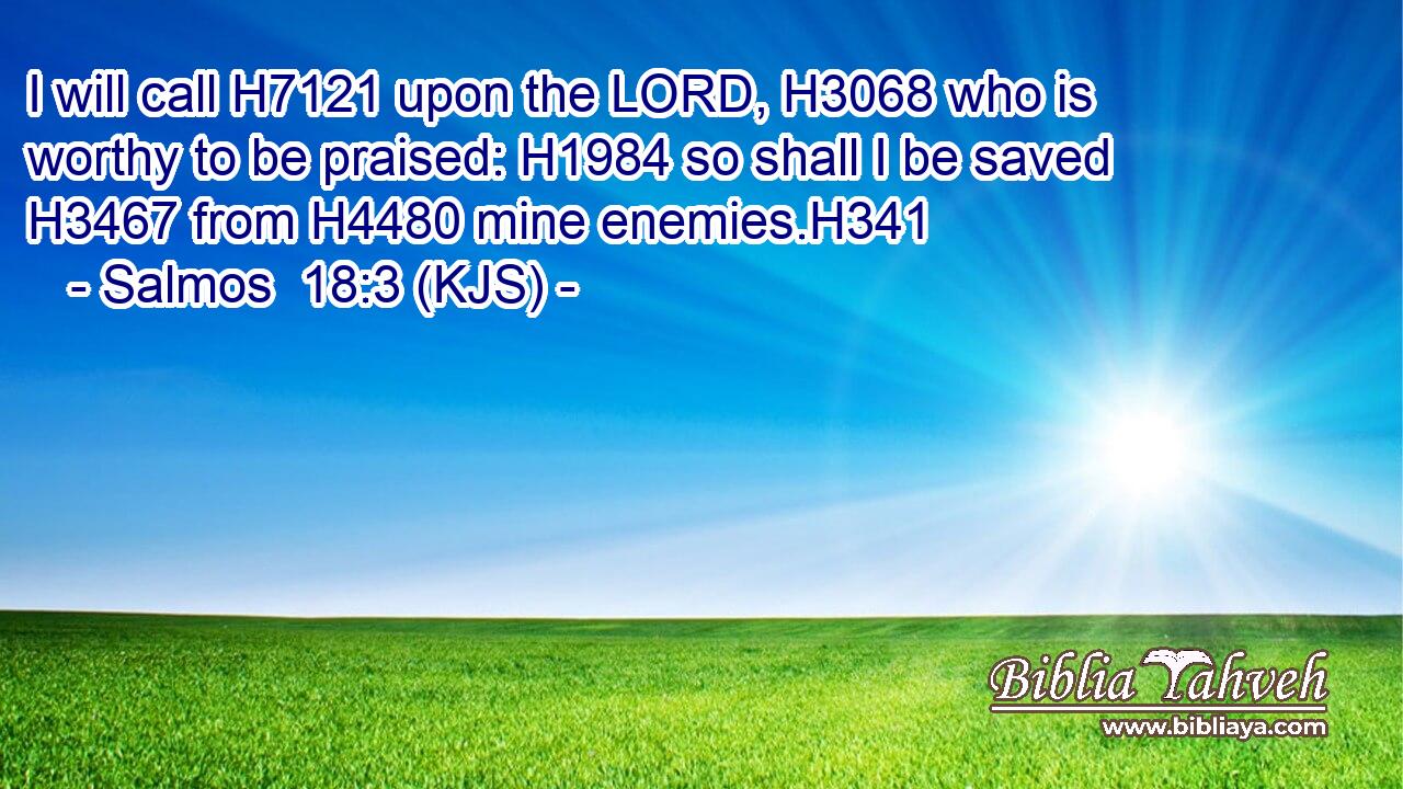 I will call H7121 upon the LORD, H3068 who is worthy to be praised: H1984 so shall I be saved H3467 from H4480 mine enemies.H341