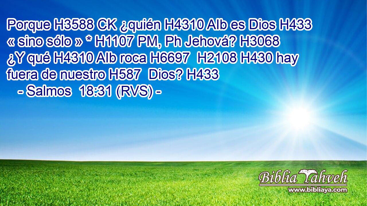 Porque H3588 CK ¿quién H4310 AIb es Dios H433  « sino sólo » * H1107 PM, Ph Jehová? H3068  ¿Y qué H4310 AIb roca H6697  H2108 H430 hay fuera de nuestro H587  Dios? H433  