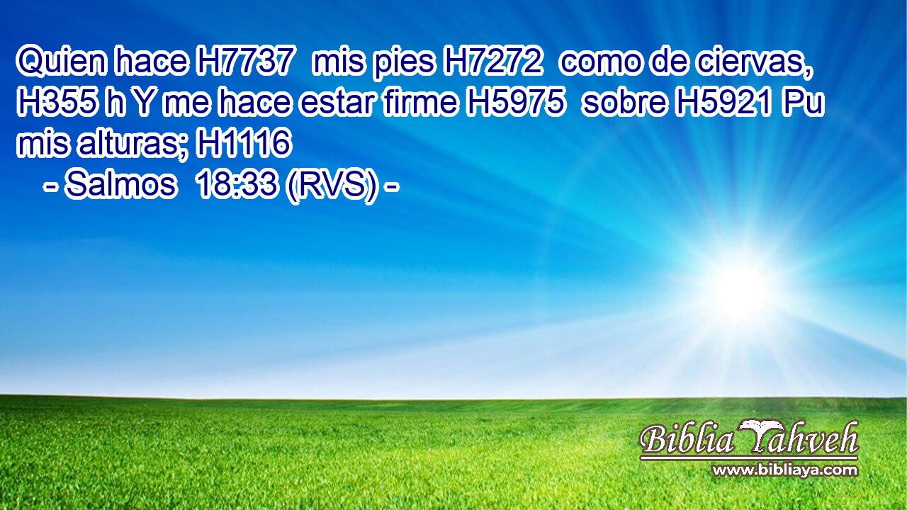 Quien hace H7737  mis pies H7272  como de ciervas, H355 h Y me hace estar firme H5975  sobre H5921 Pu mis alturas; H1116  