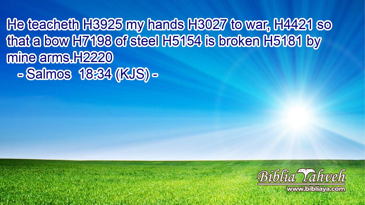 He teacheth H3925 my hands H3027 to war, H4421 so that a bow H7198 of steel H5154 is broken H5181 by mine arms.H2220