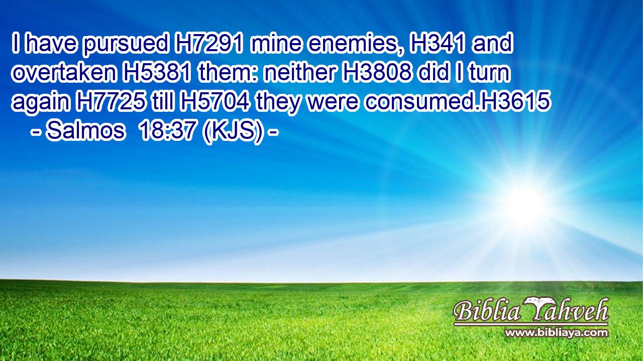 I have pursued H7291 mine enemies, H341 and overtaken H5381 them: neither H3808 did I turn again H7725 till H5704 they were consumed.H3615