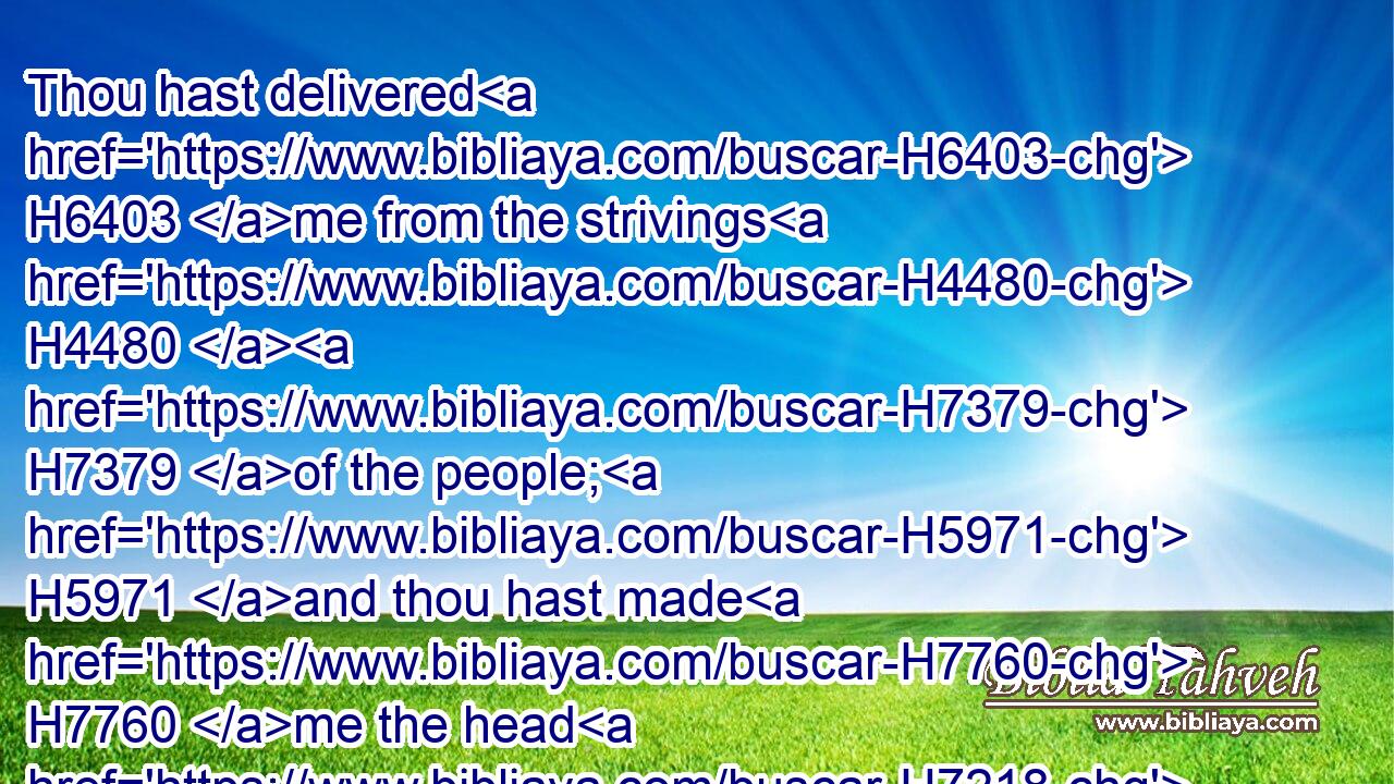 Thou hast delivered H6403 me from the strivings H4480  H7379 of the people; H5971 and thou hast made H7760 me the head H7218 of the heathen: H1471 a people H5971 whom I have not H3808 known H3045 shall serve H5647 me.