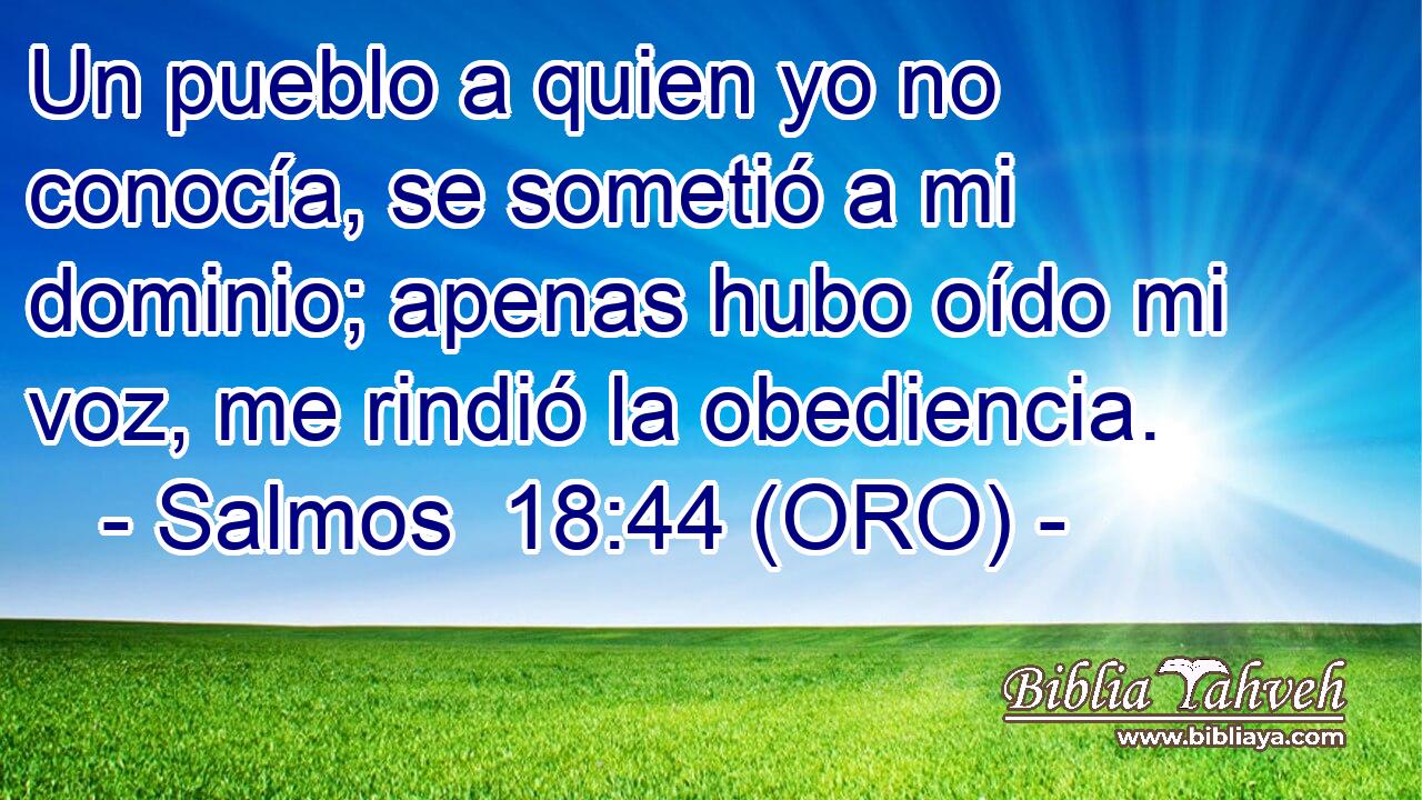  Un pueblo a quien yo no conocía, se sometió a mi dominio; apenas hubo oído mi voz, me rindió la obediencia. 