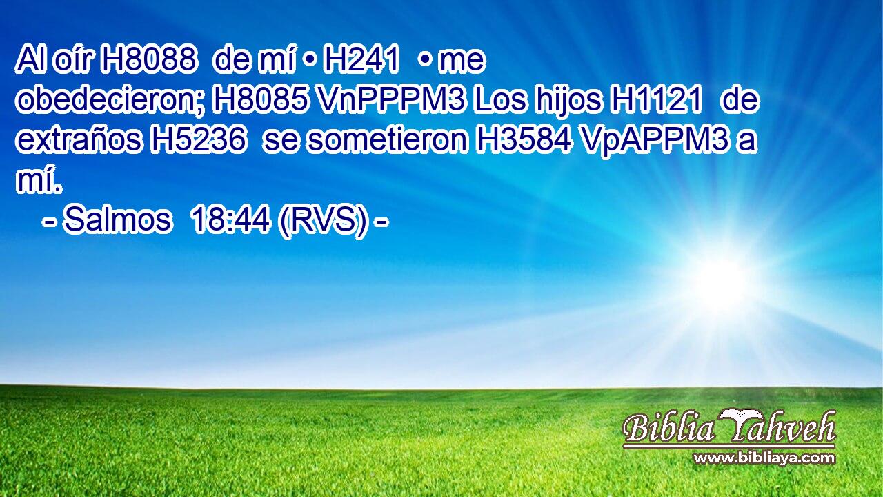 Al oír H8088  de mí • H241  • me obedecieron; H8085 VnPPPM3 Los hijos H1121  de extraños H5236  se sometieron H3584 VpAPPM3 a mí. 